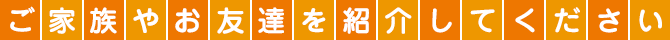 ご家族やお友達を紹介してください